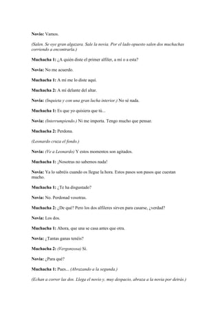 Novio: Vamos.

(Salen. Se oye gran algazara. Sale la novia. Por el lado opuesto salen dos muchachas
corriendo a encontrarla.)

Muchacha 1: ¿A quién diste el primer alfiler, a mí o a esta?

Novia: No me acuerdo.

Muchacha 1: A mí me lo diste aquí.

Muchacha 2: A mí delante del altar.

Novia: (Inquieta y con una gran lucha interior.) No sé nada.

Muchacha 1: Es que yo quisiera que tú...

Novia: (Interrumpiendo.) Ni me importa. Tengo mucho que pensar.

Muchacha 2: Perdona.

(Leonardo cruza el fondo.)

Novia: (Ve a Leonardo) Y estos momentos son agitados.

Muchacha 1: ¡Nosotras no sabemos nada!

Novia: Ya lo sabréis cuando os llegue la hora. Estos pasos son pasos que cuestan
mucho.

Muchacha 1: ¿Te ha disgustado?

Novia: No. Perdonad vosotras.

Muchacha 2: ¿De qué? Pero los dos alfileres sirven para casarse, ¿verdad?

Novia: Los dos.

Muchacha 1: Ahora, que una se casa antes que otra.

Novia: ¿Tantas ganas tenéis?

Muchacha 2: (Vergonzosa) Sí.

Novia: ¿Para qué?

Muchacha 1: Pues... (Abrazando a la segunda.)

(Echan a correr las dos. Llega el novio y, muy despacio, abraza a la novia por detrás.)
 