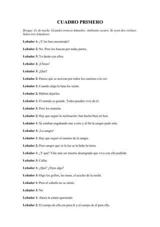 CUADRO PRIMERO
Bosque. Es de noche. Grandes troncos húmedos. Ambiente oscuro. Se oyen dos violines.
Salen tres leñadores.

Leñador 1: ¿Y los han encontrado?

Leñador 2: No. Pero los buscan por todas partes.

Leñador 3: Ya darán con ellos.

Leñador 2: ¡Chisss!

Leñador 3: ¿Qué?

Leñador 2: Parece que se acercan por todos los caminos a la vez.

Leñador 1: Cuando salga la luna los verán.

Leñador 2: Debían dejarlos.

Leñador 1: El mundo es grande. Todos pueden vivir de él.

Leñador 3: Pero los matarán.

Leñador 2: Hay que seguir la inclinación: han hecho bien en huir.

Leñador 1: Se estaban engañando uno a otro y al fin la sangre pudo más.

Leñador 3: ¡La sangre!

Leñador 1: Hay que seguir el camino de la sangre.

Leñador 2: Pero sangre que ve la luz se la bebe la tierra.

Leñador 1: ¿Y qué? Vale más ser muerto desangrado que vivo con ella podrida.

Leñador 3: Callar.

Leñador 1: ¿Qué? ¿Oyes algo?

Leñador 3: Oigo los grillos, las ranas, el acecho de la noche.

Leñador 1: Pero el caballo no se siente.

Leñador 3: No

Leñador 1: Ahora la estará queriendo.

Leñador 2: El cuerpo de ella era para él y el cuerpo de él para ella.
 