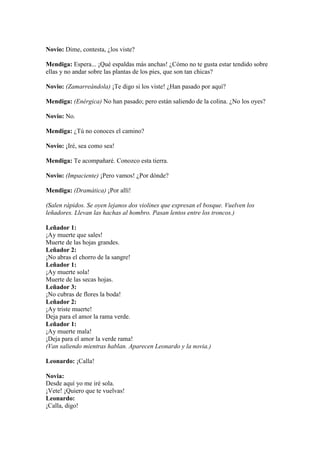 Novio: Dime, contesta, ¿los viste?

Mendiga: Espera... ¡Qué espaldas más anchas! ¿Cómo no te gusta estar tendido sobre
ellas y no andar sobre las plantas de los pies, que son tan chicas?

Novio: (Zamarreándola) ¡Te digo si los viste! ¿Han pasado por aquí?

Mendiga: (Enérgica) No han pasado; pero están saliendo de la colina. ¿No los oyes?

Novio: No.

Mendiga: ¿Tú no conoces el camino?

Novio: ¡Iré, sea como sea!

Mendiga: Te acompañaré. Conozco esta tierra.

Novio: (Impaciente) ¡Pero vamos! ¿Por dónde?

Mendiga: (Dramática) ¡Por allí!

(Salen rápidos. Se oyen lejanos dos violines que expresan el bosque. Vuelven los
leñadores. Llevan las hachas al hombro. Pasan lentos entre los troncos.)

Leñador 1:
¡Ay muerte que sales!
Muerte de las hojas grandes.
Leñador 2:
¡No abras el chorro de la sangre!
Leñador 1:
¡Ay muerte sola!
Muerte de las secas hojas.
Leñador 3:
¡No cubras de flores la boda!
Leñador 2:
¡Ay triste muerte!
Deja para el amor la rama verde.
Leñador 1:
¡Ay muerte mala!
¡Deja para el amor la verde rama!
(Van saliendo mientras hablan. Aparecen Leonardo y la novia.)

Leonardo: ¡Calla!

Novia:
Desde aquí yo me iré sola.
¡Vete! ¡Quiero que te vuelvas!
Leonardo:
¡Calla, digo!
 