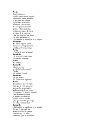 Novia:
Con los dientes,
con las manos, como puedas.
quita de mi cuello honrado
el metal de esta cadena,
dejándome arrinconada
allá en mi casa de tierra.
Y si no quieres matarme
como a víbora pequeña,
pon en mis manos de novia
el cañón de la escopeta.
¡Ay, qué lamento, qué fuego
me sube por la cabeza!
¡Qué vidrios se me clavan en la lengua!
Leonardo:
Ya dimos el paso; ¡calla!
porque nos persiguen cerca
y te he de llevar conmigo.
Novia:
¡Pero ha de ser a la fuerza!
Leonardo:
¿A la fuerza? ¿Quién bajó
primero las escaleras?
Novia:
Yo las bajé.
Leonardo:
¿Quién le puso
al caballo bridas nuevas?
Novia:
Yo misma. Verdad.
Leonardo:
¿Y qué manos
me calzaron las espuelas?
Novia:
Estas manos que son tuyas,
pero que al verte quisieran
quebrar las ramas azules
y el murmullo de tus venas.
¡Te quiero! ¡Te quiero! ¡Aparta!
Que si matarte pudiera,
te pondría una mortaja
con los filos de violetas.
¡Ay, qué lamento, qué fuego
me sube por la cabeza!
Leonardo:
¡Qué vidrios se me clavan en la lengua!
Porque yo quise olvidar
y puse un muro de piedra
entre tu casa y la mía.
Es verdad. ¿No lo recuerdas?
 