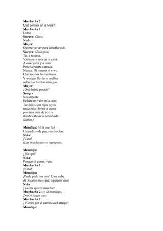 Muchacha 2:
Qué contáis de la boda?
Muchacha 1:
Dime.
Suegra: (Seca)
Nada.
Mujer:
Quiero volver para saberlo todo.
Suegra: (Enérgica)
Tú, a tu casa.
Valiente y sola en tu casa.
A envejecer y a llorar.
Pero la puerta cerrada.
Nunca. Ni muerto ni vivo.
Clavaremos las ventanas.
Y vengan lluvias y noches
sobre las hierbas amargas.
Mujer:
¿Qué habrá pasado?
Suegra:
No importa.
Échate un velo en la cara.
Tus hijos son hijos tuyos
nada más. Sobre la cama
pon una cruz de ceniza
donde estuvo su almohada.
(Salen.)

Mendiga: (A la puerta)
Un pedazo de pan, muchachas.
Niña:
¡Vete!
(Las muchachas se agrupan.)

Mendiga:
¿Por qué?
Niña:
Porque tú gimes: vete.
Muchacha 1:
¡Niña!
Mendiga:
¡Pude pedir tus ojos! Una nube
de pájaros me sigue: ¿quieres uno?
Niña:
¡Yo me quiero marchar!
Muchacha 2: (A la mendiga)
¡No le hagas caso!
Muchacha 1:
¿Vienes por el camino del arroyo?
Mendiga:
 