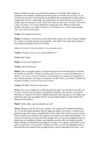 dormiré, dormiré sin que ya me aterren la escopeta o el cuchillo. Otras madres se
asomarán a las ventanas, azotadas por la lluvia, para ver el rostro de sus hijos. Yo, no.
Yo haré con mi sueño una fría paloma de marfil que lleve camelias de escarcha sobre el
camposanto. Pero no; camposanto, no, camposanto, no; lecho de tierra, cama que los
cobija y que los mece por el cielo. (Entra una mujer de negro que se dirige a la derecha
y allí se arrodilla. A la vecina.) Quítate las manos de la cara. Hemos de pasar días
terribles. No quiero ver a nadie. La tierra y yo. Mi llanto y yo. Y estas cuatro paredes.
¡Ay! ¡Ay! (Se sienta transida.)

Vecina: Ten caridad de tí misma.

Madre: (Echándose el pelo hacia atrás) He de estar serena. (Se sienta.) Porque vendrán
las vecinas y no quiero que me vean tan pobre. ¡Tan pobre! Una mujer que no tiene un
hijo siquiera que poderse llevar a los labios.

(Aparece la novia. Viene sin azahar y con un manto negro.)

Vecina: (Viendo a la novia, con rabia) ¿Dónde vas?

Novia: Aquí vengo.

Madre: (A la vecina) ¿Quién es?

Vecina: ¿No la reconoces?

Madre: Por eso pregunto quién es. Porque tengo que no reconocerla, para no clavarla
mis dientes en el cuello. ¡Víbora! (Se dirige hacia la novia con ademán fulminante; se
detiene. A la vecina.) ¿La ves? Está ahí, y está llorando, y yo quieta, sin arrancarle los
ojos. No me entiendo. ¿Será que yo no quería a mi hijo? Pero, ¿y su honra? ¿Dónde está
su honra? (Golpea a la novia. Ésta cae al suelo.)

Vecina: ¡Por Dios! (Trata de separarlas.)

Novia: (A la vecina) Déjala; he venido para que me mate y que me lleven con ellos. (A
la madre.) Pero no con las manos; con garfios de alambre, con una hoz, y con fuerza,
hasta que se rompa en mis huesos. ¡Déjala! Que quiero que sepa que yo soy limpia, que
estaré loca, pero que me puedan enterrar sin que ningún hombre se haya mirado en la
blancura de mis pechos.

Madre: Calla, calla; ¿qué me importa eso a mí?

Novia: ¡Porque yo me fui con el otro, me fui! (Con angustia) Tú también te hubieras
ido. Yo era una mujer quemada, llena de llagas por dentro y por fuera, y tu hijo era un
poquito de agua de la que yo esperaba hijos, tierra, salud; pero el otro era un río oscuro,
lleno de ramas, que acercaba a mí el rumor de sus juncos y su cantar entre dientes. Y yo
corría con tu hijo que era como un niñito de agua, frío, y el otro me mandaba cientos de
pájaros que me impedían el andar y que dejaban escarcha sobre mis heridas de pobre
mujer marchita, de muchacha acariciada por el fuego. Yo no quería, ¡óyelo bien!; yo no
quería, ¡óyelo bien!. Yo no quería. ¡Tu hijo era mi fin y yo no lo he engañado, pero el
brazo del otro me arrastró como un golpe de mar, como la cabezada de un mulo, y me
 
