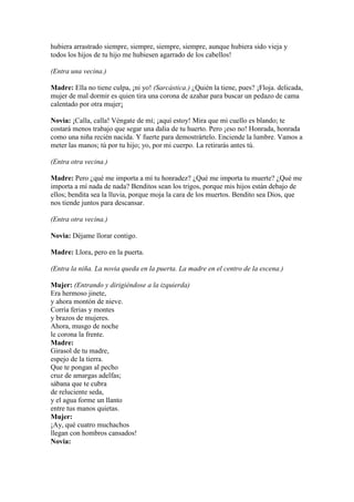 hubiera arrastrado siempre, siempre, siempre, siempre, aunque hubiera sido vieja y
todos los hijos de tu hijo me hubiesen agarrado de los cabellos!

(Entra una vecina.)

Madre: Ella no tiene culpa, ¡ni yo! (Sarcástica.) ¿Quién la tiene, pues? ¡Floja. delicada,
mujer de mal dormir es quien tira una corona de azahar para buscar un pedazo de cama
calentado por otra mujer¡

Novia: ¡Calla, calla! Véngate de mí; ¡aquí estoy! Mira que mi cuello es blando; te
costará menos trabajo que segar una dalia de tu huerto. Pero ¡eso no! Honrada, honrada
como una niña recién nacida. Y fuerte para demostrártelo. Enciende la lumbre. Vamos a
meter las manos; tú por tu hijo; yo, por mi cuerpo. La retirarás antes tú.

(Entra otra vecina.)

Madre: Pero ¿qué me importa a mí tu honradez? ¿Qué me importa tu muerte? ¿Qué me
importa a mí nada de nada? Benditos sean los trigos, porque mis hijos están debajo de
ellos; bendita sea la lluvia, porque moja la cara de los muertos. Bendito sea Dios, que
nos tiende juntos para descansar.

(Entra otra vecina.)

Novia: Déjame llorar contigo.

Madre: Llora, pero en la puerta.

(Entra la niña. La novia queda en la puerta. La madre en el centro de la escena.)

Mujer: (Entrando y dirigiéndose a la izquierda)
Era hermoso jinete,
y ahora montón de nieve.
Corría ferias y montes
y brazos de mujeres.
Ahora, musgo de noche
le corona la frente.
Madre:
Girasol de tu madre,
espejo de la tierra.
Que te pongan al pecho
cruz de amargas adelfas;
sábana que te cubra
de reluciente seda,
y el agua forme un llanto
entre tus manos quietas.
Mujer:
¡Ay, qué cuatro muchachos
llegan con hombros cansados!
Novia:
 