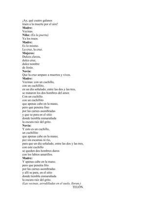 ¡Ay, qué cuatro galanes
traen a la muerte por el aire!
Madre:
Vecinas.
Niña: (En la puerta)
Ya los traen.
Madre:
Es lo mismo.
La cruz, la cruz.
Mujeres:
Dulces clavos,
dulce cruz,
dulce nombre
de Jesús.
Novia:
Que la cruz ampare a muertos y vivos.
Madre:
Vecinas: con un cuchillo,
con un cuchillito,
en un día señalado, entre las dos y las tres,
se mataron los dos hombres del amor.
Con un cuchillo.
con un cuchillito
que apenas cabe en la mano,
pero que penetra fino
por las carnes asombradas
y que se para en el sitio
donde tiembla enmarañada
la oscura raíz del grito.
Novia:
Y esto es un cuchillo,
un cuchillito
que apenas cabe en la mano;
pez sin escamas ni río,
para que un día señalado, entre las dos y las tres,
con este cuchillo
se queden dos hombres duros
con los labios amarillos.
Madre:
Y apenas cabe en la mano.
pero que penetra frío
por las carnes asombradas
y allí se para, en el sitio
donde tiembla enmarañada
la oscura raíz del grito.
(Las vecinas, arrodilladas en el suelo, lloran.)
                                          TELÓN.
 