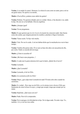 Vecina: A su madre la conocí. Hermosa. Le relucía la cara como un santo; pero a mí no
me gustó nunca. No quería a su marido.

Madre: (Fuerte)Pero ¡cuántas cosas sabéis las gentes!

Vecina: Perdona. No quisiera ofender; pero es verdad. Ahora, si fue decente o no, nadie
lo dijo. De esto no se ha hablado. Ella era orgullosa.

Madre: ¡Siempre igual!

Vecina: Tú me preguntaste.

Madre: Es que quisiera que ni a la viva ni a la muerte las conociera nadie. Que fueran
como dos cardos, que ninguna persona los nombra y pinchan si llega el momento.

Vecina: Tienes razón. Tu hijo vale mucho.

Madre: Vale. Por eso lo cuido. A mí me habían dicho que la muchacha tuvo novio hace
tiempo.

Vecina: Tendría ella quince años. Él se casó ya hace dos años con una prima de ella,
por cierto. Nadie se acuerda del noviazgo.

Madre: ¿Cómo te acuerdas tú?

Vecina: ¡Me haces unas preguntas...!

Madre: A cada uno le gusta enterarse de lo que le duele. ¿Quién fue el novio?

Vecina: Leonardo.

Madre: ¿Qué Leonardo?

Vecina: Leonardo, el de los Félix.

Madre: (Levantándose)¡De los Félix!

Vecina: Mujer, ¿qué culpa tiene Leonardo de nada? Él tenía ocho años cuando las
cuestiones.

Madre: Es verdad... Pero oigo eso de Félix y es lo mismo (entre dientes) Félix que
llenárseme de cieno la boca (escupe), y tengo que escupir, tengo que escupir por no
matar.

Vecina: Repórtate. ¿Qué sacas con eso?

Madre: Nada. Pero tú lo comprendes.

Vecina: No te opongas a la felicidad de tu hijo. No le digas nada. Tú estás vieja. Yo,
también. A ti y a mí nos toca callar.
 