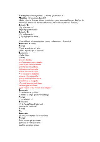 Novio: (Impaciente) ¡Vamos! ¡Apúrate! ¿Por donde es?
Mendiga: (Dramática) ¡Por allí!
(Salen rápidos. Se oyen lejanos dos violines que expresan el bosque. Vuelven los
leñadores. Llevan las hachas al hombro. Pasan lentos entre los troncos.)
Leñador 2:
¡Ay triste muerte!
Deja algo para el amor
Leñador 1:
¡Ay mala muerte!
¡Deja algo para el amor

(Van saliendo mientras hablan. Aparecen Leonardo y la novia.)
Leonardo: ¡Cállate!
Novia:
Yo me voy desde acá sola.
¡Vete! ¡Quiero que te vuelvas!
Leonardo:
¡Calla, digo!
Novia:
Con los dientes,
con las manos, como puedas.
quita de mi cuello honrado
el metal de esta cadena,
dejándome arrinconada
allá en mi casa de tierra.
Y si no quieres matarme
como a víbora pequeña,
pon en mis manos de novia
el cañón de la escopeta.
¡Ay, qué lamento, qué fuego
me sube por la cabeza!
¡Qué vidrios se me clavan en la lengua!
Leonardo:
Ya avanzamos; ¡cállate!
Además, te tengo que llevar conmigo
Novia:
¡Pero a la fuerza!
Leonardo:
¿A la fuerza? jaja¿Quién bajó
primero las escaleras?
Novia:
Yo
Leonardo:
¿Acaso yo te rapte? Fue tu voluntad
Novia:
Estas manos que son tuyas,
pero que al verte quisieran
quebrar las ramas azules
 