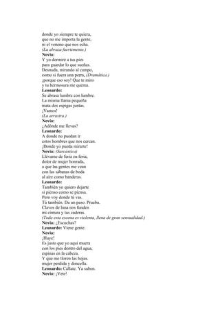 donde yo siempre te quiera,
que no me importa la gente,
ni el veneno que nos echa.
(La abraza fuertemente.)
Novia:
Y yo dormiré a tus pies
para guardar lo que sueñas.
Desnuda, mirando al campo,
como si fuera una perra, (Dramática.)
¡porque eso soy! Que te miro
y tu hermosura me quema.
Leonardo:
Se abrasa lumbre con lumbre.
La misma llama pequeña
mata dos espigas juntas.
¡Vamos!
(La arrastra.)
Novia:
¿Adónde me llevas?
Leonardo:
A donde no puedan ir
estos hombres que nos cercan.
¡Donde yo pueda mirarte!
Novia: (Sarcástica)
Llévame de feria en feria,
dolor de mujer honrada,
a que las gentes me vean
con las sábanas de boda
al aire como banderas.
Leonardo:
También yo quiero dejarte
si pienso como se piensa.
Pero voy donde tú vas.
Tú también. Da un paso. Prueba.
Clavos de luna nos funden
mi cintura y tus caderas.
(Toda esta escena es violenta, llena de gran sensualidad.)
Novia: ¿Escuchas?
Leonardo: Viene gente.
Novia:
¡Huye!
Es justo que yo aquí muera
con los pies dentro del agua,
espinas en la cabeza.
Y que me lloren las hojas.
mujer perdida y doncella.
Leonardo: Cállate. Ya suben.
Novia: ¡Vete!
 