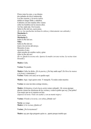 Flores rotas los ojos, y sus dientes
dos puñados de nieve endurecida.
Los dos cayeron, y la novia vuelve
teñida en sangre falda y cabellera.
Cubiertos con dos mantas ellos vienen
sobre los hombros de los mozos altos.
Así fue; nada más. Era lo justo.
Sobre la flor del oro, sucia arena.
(Se va. Las muchachas inclinan la cabeza y rítmicamente van saliendo.)
Muchacha 1:
Sucia arena.
Muchacha 2:
Sobre la flor del oro.
Niña:
Sobre la flor del oro
traen a los novios del arroyo.
Morenito el uno,
morenito el otro.
¡Qué ruiseñor de sombra vuela y gime
sobre la flor del oro!
(Se va. Queda la escena sola. Aparece la madre con una vecina. La vecina viene
llorando.)

Madre: Calla.

Vecina: No puedo.

Madre: Calla, he dicho. (En la puerta.) ¿No hay nadie aquí? (Se lleva las manos
a la frente.) contestame ¡!
Vecina: Vente a mi casa; no te quedes aquí.

Madre: Aquí. Aquí quiero estar. Y tranquila. Ya todos están muertos

Vecina: no seas tan dura contigo misma ¡

Madre: (Echándose el pelo hacia atrás) estare calmada!. (Se sienta.)porque
ahorita vienen las chismosas de las vecinas y verán lo pobre que soy ¡Tan pobre!
Una mujer que no ni siquiera un hijo.
(Aparece la novia. Viene sin azahar y con un manto negro.)

Vecina: (Viendo a la novia, con rabia) ¿Dónde vas?

Novia: ya vengo.
Madre: (A la vecina) ¿Quién es?

Vecina: ¿No la reconoces?

Madre: ayy por algo pregunto quien es , aparte porque tendría que
 