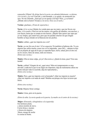conocerla.¡Víbora! (Se dirige hacia la novia con ademán fulminante; se detiene.
A la vecina.) ¿La ves? Está ahí, y está llorando, y yo quieta, sin arrancarle los
ojos. No me entiendo. ¿Será que yo no quería a mi hijo? Pero, ¿y su honra?
¿Dónde está su honra? (Golpea a la novia. Ésta cae al suelo.)

Vecina: ¡puchaaa ¡ (Trata de separarlas.)

Novia: (A la vecina) Déjala; he venido para que me mate y que me lleven con
ellos. (A la madre.) Pero no con las manos; con garfios de alambre, con una hoz, y
con fuerza, hasta que se rompa en mis huesos. ¡Déjala! Que quiero que sepa que
yo soy limpia, que estaré loca, pero que me puedan enterrar sin que ningún
hombre se haya mirado en la blancura de mis pechos.

Madre: callate; ¿qué me importa eso a mí?

Novia: ¡yo me fui con el otro ! (Con angustia) Tú también te hubieras ido. Yo era
alguien que sufria mucho, acaso eso a ti te importaba , pues NO ¡ , ademas tu hijo
era un poquito de agua de la que yo esperaba hijos, tierra, salud; pero el otro era
un río oscuro, lleno de ramas, todo era tristeza.
(Entra una vecina.)

Madre: Ella no tiene culpa, ¡ni yo! (Sarcástica.) ¿Quién la tiene, pues? Eres una
tarada!

Novia: ¡callate! Véngate de mí; ¡aquí estoy! Mira mi temperamento es muy
elevado y nada de lo que tu me digas me importara, deja de molestarme ahora me
siento mal por todo lo ocurrido, deja de reprocharme ¡
(Entra otra vecina.)

Madre: Pero ¿qué me importa a mí tu honradez? ¿Qué me importa tu muerte?
¿Qué me importa a mí nada de nada? Maldita sea porque mis hijos tuvieron que
morir.

(Entra otra vecina.)

Novia: Déjame llorar contigo.

Madre: Llora, pero en la puerta.

(Entra la niña. La novia queda en la puerta. La madre en el centro de la escena.)

Mujer: (Entrando y dirigiéndose a la izquierda)
Era hermoso jinete,
y ahora montón de nieve.
Corría ferias y montes
y brazos de mujeres.
Ahora, musgo de noche
le corona la frente.
 