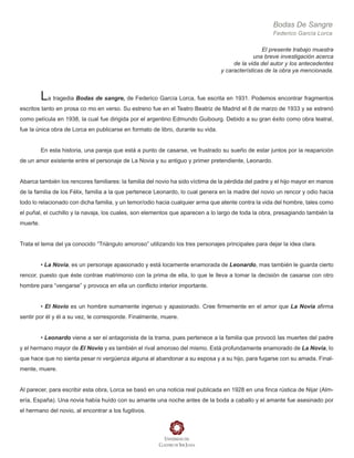Bodas De Sangre
Federico García Lorca
El presente trabajo muestra
una breve investigación acerca
de la vida del autor y los antecedentes
y características de la obra ya mencionada.
La tragedia Bodas de sangre, de Federico García Lorca, fue escrita en 1931. Podemos encontrar fragmentos
escritos tanto en prosa co mo en verso. Su estreno fue en el Teatro Beatriz de Madrid el 8 de marzo de 1933 y se estrenó
como película en 1938, la cual fue dirigida por el argentino Edmundo Guibourg. Debido a su gran éxito como obra teatral,
fue la única obra de Lorca en publicarse en formato de libro, durante su vida.
En esta historia, una pareja que está a punto de casarse, ve frustrado su sueño de estar juntos por la reaparición
de un amor existente entre el personaje de La Novia y su antiguo y primer pretendiente, Leonardo.
Abarca también los rencores familiares: la familia del novio ha sido víctima de la pérdida del padre y el hijo mayor en manos
de la familia de los Félix, familia a la que pertenece Leonardo, lo cual genera en la madre del novio un rencor y odio hacia
todo lo relacionado con dicha familia, y un temor/odio hacia cualquier arma que atente contra la vida del hombre, tales como
el puñal, el cuchillo y la navaja, los cuales, son elementos que aparecen a lo largo de toda la obra, presagiando también la
muerte.
Trata el tema del ya conocido “Triángulo amoroso” utilizando los tres personajes principales para dejar la idea clara.
• La Novia, es un personaje apasionado y está locamente enamorada de Leonardo, mas también le guarda cierto
rencor, puesto que éste contrae matrimonio con la prima de ella, lo que le lleva a tomar la decisión de casarse con otro
hombre para “vengarse” y provoca en ella un conflicto interior importante.
• El Novio es un hombre sumamente ingenuo y apasionado. Cree firmemente en el amor que La Novia afirma
sentir por él y él a su vez, le corresponde. Finalmente, muere.
• Leonardo viene a ser el antagonista de la trama, pues pertenece a la familia que provocó las muertes del padre
y el hermano mayor de El Novio y es también el rival amoroso del mismo. Está profundamente enamorado de La Novia, lo
que hace que no sienta pesar ni vergüenza alguna al abandonar a su esposa y a su hijo, para fugarse con su amada. Final-
mente, muere.
Al parecer, para escribir esta obra, Lorca se basó en una noticia real publicada en 1928 en una finca rústica de Nijar (Alm-
ería, España). Una novia había huído con su amante una noche antes de la boda a caballo y el amante fue asesinado por
el hermano del novio, al encontrar a los fugitivos.
 