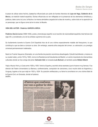Bodas De Sangre
Federico García Lorca
A pesar de utilizar estos hechos, Lorca fue influenciado por parte de fuentes literarias de Lope de Vega, Calderón de la
Barca y la tradición teatral española. Dichas influencias se ven reflejadas en la presencia de los elementos simbólicos y
poéticos, tales como la Luna, la Noche o la misma atmósfera cargada de la idea de muerte y, sobre todo en la aparición de
un personaje, que no figura como tal en la obra: la Muerte.
VIDA DEL AUTOR - Federico GARCÍA LORCA:
Federico García Lorca (1898-1936), poeta y dramaturgo español; es el escritor de nacionalidad española más famoso del
siglo XX y considerado uno de los artistas supremos de su país.
Su fusilamiento durante la Guerra Civil Española hizo de él una víctima especialmente notable del franquismo, lo que
contribuyó a que se diera a conocer su obra. Sin embargo, sesenta años después del crimen, su valoración y su prestigio
universal permanenecen inalterados.
Nació en Fuente Vaqueros (Granada), en una familia de posición económica desahogada. Estudió bachillerato y música en
su ciudad natal y, entre 1919 y 1928, vivió en la Residencia de Estudiantes de Madrid, un centro importante de intercambios
culturales donde se hizo amigo del pintor Salvador Dalí, el cineasta Luis Buñuel y el también poeta Rafael Alberti.
Viajó a Nueva York y a Cuba entre 1929 y 1930. Volvió a España y escribió obras teatrales que le hicieron muy famoso. Fue
director del Teatro Universitario La Barraca, conferenciante, compositor de canciones y tuvo mucho éxito en Argentina y
Uruguay, lugares a los que viajó en 1933 y 1934. Su posición antifascista y su fama le convirtieron en una víctima fatal de
la Guerra Civil, en Granada, donde le fusilaron.
asdfm,
 