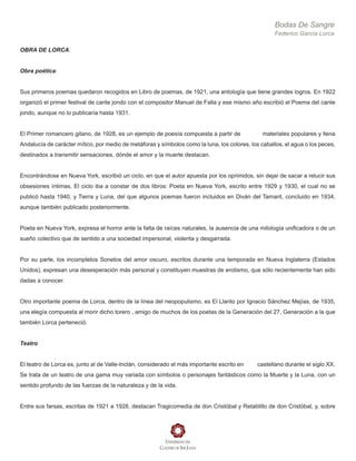 Bodas De Sangre
Federico García Lorca
OBRA DE LORCA:
Obra poética:
Sus primeros poemas quedaron recogidos en Libro de poemas, de 1921, una antología que tiene grandes logros. En 1922
organizó el primer festival de cante jondo con el compositor Manuel de Falla y ese mismo año escribió el Poema del cante
jondo, aunque no lo publicaría hasta 1931.
El Primer romancero gitano, de 1928, es un ejemplo de poesía compuesta a partir de materiales populares y llena
Andalucía de carácter mítico, por medio de metáforas y símbolos como la luna, los colores, los caballos, el agua o los peces,
destinados a transmitir sensaciones, dónde el amor y la muerte destacan.
Encontrándose en Nueva York, escribió un ciclo, en que el autor apuesta por los oprimidos, sin dejar de sacar a relucir sus
obsesiones íntimas. El ciclo iba a constar de dos libros: Poeta en Nueva York, escrito entre 1929 y 1930, el cual no se
publicó hasta 1940, y Tierra y Luna, del que algunos poemas fueron incluidos en Diván del Tamarit, concluido en 1934,
aunque también publicado posteriormente.
Poeta en Nueva York, expresa el horror ante la falta de raíces naturales, la ausencia de una mitología unificadora o de un
sueño colectivo que de sentido a una sociedad impersonal, violenta y desgarrada.
Por su parte, los incompletos Sonetos del amor oscuro, escritos durante una temporada en Nueva Inglaterra (Estados
Unidos), expresan una desesperación más personal y constituyen muestras de erotismo, que sólo recientemente han sido
dadas a conocer.
Otro importante poema de Lorca, dentro de la línea del neopopulismo, es El Llanto por Ignacio Sánchez Mejías, de 1935,
una elegía compuesta al morir dicho torero , amigo de muchos de los poetas de la Generación del 27, Generación a la que
también Lorca perteneció.
Teatro
El teatro de Lorca es, junto al de Valle-Inclán, considerado el más importante escrito en castellano durante el siglo XX.
Se trata de un teatro de una gama muy variada con símbolos o personajes fantásticos como la Muerte y la Luna, con un
sentido profundo de las fuerzas de la naturaleza y de la vida.
Entre sus farsas, escritas de 1921 a 1928, destacan Tragicomedia de don Cristóbal y Retablillo de don Cristóbal, y, sobre
 