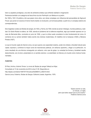Bodas De Sangre
Federico García Lorca
todo La zapatera prodigiosa, una obra de ambiente andaluz que enfrenta realidad e imaginación.
Pertenece también a la categoría de farsa Amor de don Perlimplín con Belisa en su jardín.
De 1930 y 1931, El público y Así que pasen cinco años, son obras complejas con influencia del psicoanálisis de Sigmund
Freud, que ponen en escena el mismo hecho teatral, la revolución y la homosexualidad, a partir de un complejo sistema de
correspondencias.
Dos tragedias rurales son Bodas de sangre, de 1933, y Yerma, de 1934, donde se aúnan mitología, mundos poéticos y reali-
dad. En Doña Rosita la soltera, de 1935, aborda el problema de la solterona española, algo que también aparece en La
casa de Bernarda Alba, concluida en junio de 1936, y que la crítica suele considerar la obra fundamental de Lorca. Al
comienzo de su carrera también había escrito dos dramas modernistas, El maleficio de la mariposa (1920) y Mariana
Pineda (1927).
Lo que el mundo capta de García Lorca, es que supone una capacidad creativa, poder de síntesis y facultad natural para
captar, expresar y combinar la mayor suma de resonancias poéticas, sin esfuerzo aparente, y llegar a la perfección, no
como resultado de una técnica conseguida con esfuerzo, sino casi de golpe. La variedad de formas y tonalidad resulta
deslumbrante, con el amor, presentado en un sentido cósmico. La esterilidad, la infancia y la muerte como motivos funda-
mentales.
FUENTES:
El País, Archivo. Antonio Torres. La novia de 'Bodas de sangre' falleció en Níjar.
Consultado el 13 de noviembre de 2014 a las 21:35. Disponible en:
http://elpais.com/diario/1987/07/10/cultura/552866412_850215.html
García Lorca, Federico. Bodas de Sangre. Editorial Losada. Argentina. 1976.
“Quiero dormir un rato,
un minuto, un siglo;
pero que todos sepan que no he muerto.”
Federico García Lorca
 