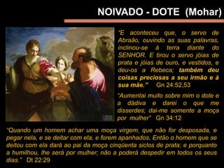 NOIVADO - DOTE (Mohar)
“E aconteceu que, o servo de
Abraão, ouvindo as suas palavras,
inclinou-se à terra diante do
SENHOR. E tirou o servo jóias de
prata e jóias de ouro, e vestidos, e
deu-os a Rebeca; também deu
coisas preciosas a seu irmão e à
sua mãe.” Gn 24:52,53
“Quando um homem achar uma moça virgem, que não for desposada, e
pegar nela, e se deitar com ela, e forem apanhados, Então o homem que se
deitou com ela dará ao pai da moça cinqüenta siclos de prata; e porquanto
a humilhou, lhe será por mulher; não a poderá despedir em todos os seus
dias.” Dt 22:29
“Aumentai muito sobre mim o dote e
a dádiva e darei o que me
disserdes; dai-me somente a moça
por mulher” Gn 34:12
 