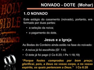 NOIVADO - DOTE (Mohar)
Este estágio do casamento (noivado), portanto, era
formado por duas partes:
• a seleção da noiva;
• o pagamento do dote.
Jesus e a Igreja
As Bodas do Cordeiro ainda estão na fase do noivado:
• A noiva já foi escolhida (Ef 1:4)
• O dote já foi pago (I Co 6:20; I Pe 1:18,19)
“Porque fostes comprados por bom preço;
glorificai, pois, a Deus no vosso corpo, e no vosso
espírito, os quais pertencem a Deus.” I Co 6:20
1.O NOIVADO
 