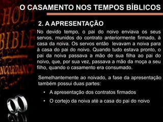 2. A APRESENTAÇÃO
O CASAMENTO NOS TEMPOS BÍBLICOS
No devido tempo, o pai do noivo enviava os seus
servos, munidos do contrato anteriormente firmado, à
casa da noiva. Os servos então levavam a noiva para
à casa do pai do noivo. Quando tudo estava pronto, o
pai da noiva passava a mão de sua filha ao pai do
noivo, que, por sua vez, passava a mão da moça a seu
filho, quando o casamento era consumado.
Semelhantemente ao noivado, a fase da apresentação
também possui duas partes:
• A apresentação dos contratos firmados
• O cortejo da noiva até a casa do pai do noivo
 