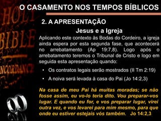2. A APRESENTAÇÃO
O CASAMENTO NOS TEMPOS BÍBLICOS
Jesus e a Igreja
Aplicando este contexto às Bodas do Cordeiro, a igreja
ainda espera por esta segunda fase, que acontecerá
no arrebatamento (Ap 19:7,8). Logo após o
arrebatamento teremos o Tribunal de Cristo e logo em
seguida esta apresentação quando:
• Os contratos legais serão mostrados (II Tm 2:19)
• A noiva será levada à casa do Pai (Jo 14:2,3)
Na casa de meu Pai há muitas moradas; se não
fosse assim, eu vo-lo teria dito. Vou preparar-vos
lugar. E quando eu for, e vos preparar lugar, virei
outra vez, e vos levarei para mim mesmo, para que
onde eu estiver estejais vós também. Jo 14:2,3
 