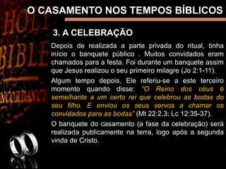 3. A CELEBRAÇÃO
O CASAMENTO NOS TEMPOS BÍBLICOS
Depois de realizada a parte privada do ritual, tinha
início o banquete público . Muitos convidados eram
chamados para a festa. Foi durante um banquete assim
que Jesus realizou o seu primeiro milagre (Jo 2:1-11).
Algum tempo depois, Ele referiu-se a este terceiro
momento quando disse: “O Reino dos céus é
semelhante a um certo rei que celebrou as bodas do
seu filho. E enviou os seus servos a chamar os
convidados para as bodas” (Mt 22:2,3; Lc 12:35-37).
O banquete do casamento (a fase da celebração) será
realizada publicamente na terra, logo após a segunda
vinda de Cristo.
 
