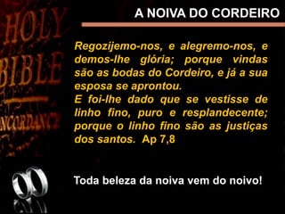Regozijemo-nos, e alegremo-nos, e
demos-lhe glória; porque vindas
são as bodas do Cordeiro, e já a sua
esposa se aprontou.
E foi-lhe dado que se vestisse de
linho fino, puro e resplandecente;
porque o linho fino são as justiças
dos santos. Ap 7,8
Toda beleza da noiva vem do noivo!
A NOIVA DO CORDEIRO
 