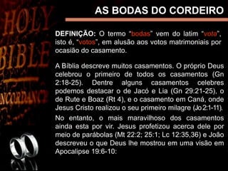 AS BODAS DO CORDEIRO
DEFINIÇÃO: O termo “bodas” vem do latim “vota”,
isto é, “votos”, em alusão aos votos matrimoniais por
ocasião do casamento.
A Bíblia descreve muitos casamentos. O próprio Deus
celebrou o primeiro de todos os casamentos (Gn
2:18-25). Dentre alguns casamentos celebres
podemos destacar o de Jacó e Lia (Gn 29:21-25), o
de Rute e Boaz (Rt 4), e o casamento em Caná, onde
Jesus Cristo realizou o seu primeiro milagre (Jo2:1-11).
No entanto, o mais maravilhoso dos casamentos
ainda esta por vir. Jesus profetizou acerca dele por
meio de parábolas (Mt 22:2; 25:1; Lc 12:35,36) e João
descreveu o que Deus lhe mostrou em uma visão em
Apocalipse 19:6-10:
 