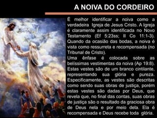 A NOIVA DO CORDEIRO
É melhor identificar a noiva como a
verdadeira Igreja de Jesus Cristo. A Igreja
é claramente assim identificada no Novo
Testamento (Ef 5:23ss; II Co 11:1-3).
Quando da ocasião das bodas, a noiva é
vista como ressurreta e recompensada (no
Tribunal de Cristo).
Uma ênfase é colocada sobre as
belíssimas vestimentas da noiva (Ap 19:8).
Estas vestes são de um branco cintilante,
representando sua glória e pureza.
Especificamente, as vestes são descritas
como sendo suas obras de justiça, porém
estas vestes são dadas por Deus, que
revela que, no final das contas, suas obras
de justiça são o resultado da graciosa obra
de Deus nela e por meio dela. Ela é
recompensada e Deus recebe toda glória.
 