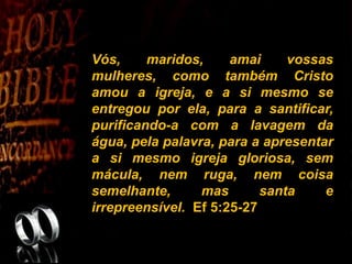 Vós, maridos, amai vossas
mulheres, como também Cristo
amou a igreja, e a si mesmo se
entregou por ela, para a santificar,
purificando-a com a lavagem da
água, pela palavra, para a apresentar
a si mesmo igreja gloriosa, sem
mácula, nem ruga, nem coisa
semelhante, mas santa e
irrepreensível. Ef 5:25-27
 