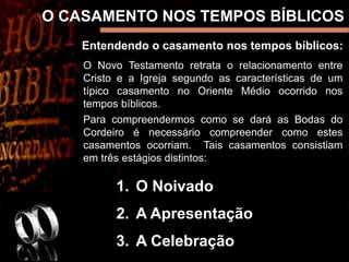 O CASAMENTO NOS TEMPOS BÍBLICOS
Entendendo o casamento nos tempos bíblicos:
O Novo Testamento retrata o relacionamento entre
Cristo e a Igreja segundo as características de um
típico casamento no Oriente Médio ocorrido nos
tempos bíblicos.
Para compreendermos como se dará as Bodas do
Cordeiro é necessário compreender como estes
casamentos ocorriam. Tais casamentos consistiam
em três estágios distintos:
1. O Noivado
2. A Apresentação
3. A Celebração
 