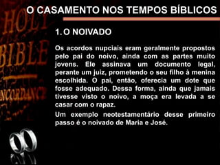 O CASAMENTO NOS TEMPOS BÍBLICOS
1.O NOIVADO
Os acordos nupciais eram geralmente propostos
pelo pai do noivo, ainda com as partes muito
jovens. Ele assinava um documento legal,
perante um juiz, prometendo o seu filho à menina
escolhida. O pai, então, oferecia um dote que
fosse adequado. Dessa forma, ainda que jamais
tivesse visto o noivo, a moça era levada a se
casar com o rapaz.
Um exemplo neotestamentário desse primeiro
passo é o noivado de Maria e José.
 