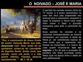 O NOIVADO – JOSÉ E MARIA
O período de noivado durava cerca de
12 meses, e a jovem permanecia na
casa dos seus pais preparando seu
enxoval para o casamento, enquanto o
rapaz ia preparar a futura casa onde
iriam morar e fazer a provisão
necessária para todo o cerimonial da
festa.
Esse período de noivado e os
costumes correspondentes ao mesmo
esclarecem, por exemplo, a razão de
Maria já ser considerada esposa de
José ainda que o casamento não
tivesse se consumado, e o motivo de
José querer divorciar-se dela em
segredo, a fim de que a acusação de
adultério não fosse levantada contra
Maria (que na época tinha a idade de
uma adolescente).
“Ora, o nascimento de Jesus Cristo
foi assim: Estando Maria, sua mãe,
desposada com José, antes de se
ajuntarem, achou-se ter concebido
do Espírito Santo. Então José, seu
marido, como era justo, e a não
queria infamar, intentou deixá-la
secretamente. “ Mt 1: 18,19
 