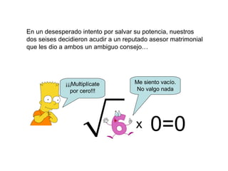 En un desesperado intento por salvar su potencia, nuestros
dos seises decidieron acudir a un reputado asesor matrimonial
que les dio a ambos un ambiguo consejo…
¡¡¡Multiplícate
por cero!!!
x 0=0
Me siento vacío.
No valgo nada
 
