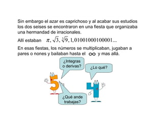 Sin embargo el azar es caprichoso y al acabar sus estudios
los dos seises se encontraron en una fiesta que organizaba
una hermandad de irracionales.
Allí estaban
3
, 3, 9,1,01001000100001...π
En esas fiestas, los números se multiplicaban, jugaban a
pares o nones y bailaban hasta el y mas allá.∞
¿Integras
o derivas?
¿Qué ande
trabajas?
¿Lo qué?
 
