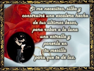 Si me necesitas, silba y construiré una escalera hecha de tus últimos besos, para robar a la luna una estrella y ponerla en tu mesilla para que te dé luz. 