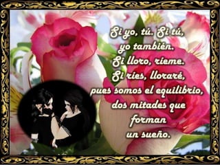 Si yo, tú. Si tú, yo también. Si lloro, ríeme.Si ríes, lloraré, pues somos el equilibrio, dos mitades queforman un sueño.