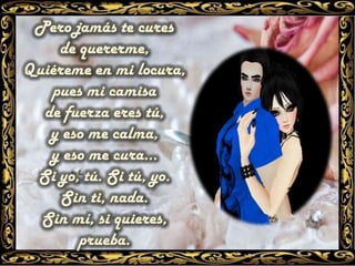 Pero jamás te cures de quererme, Quiéreme en mi locura, pues mi camisa de fuerza eres tú, y eso me calma, y eso me cura... Si yo, tú. Si tú, yo. Sin ti, nada. Sin mí, si quieres, prueba.