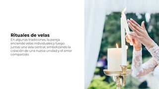 Rituales de velas
En algunas tradiciones, la pareja
enciende velas individuales y luego
juntas una vela central, simbolizando la
creación de una nueva unidad y el amor
compartido.
 