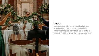 Lazo
Un ritual común en las bodas latinas,
donde una cuerda o lazo se coloca
alrededor de los hombros de la pareja
para simbolizar su unión y compromiso.
 
