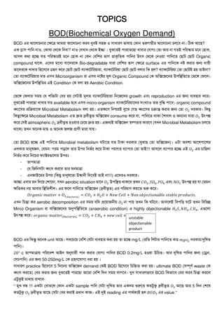 TOPICS
BOD(Biochemical Oxygen Demand)
BOD এর আল াচনার তক্ষলে আমরা আল াচনা করব খুবই সহজ ও সাধারর্ ভাষায় তকান গুরুেম্ভীর আল াচনা চ লব না। প্রেক আল ?
এক গ্লাস পাপ্রন নাও, তকার্া তর্লক প্রনবা? নাও তেখান তর্লক ইো । বুঝল ই পারল ল া খাবার তোেয ত া আর না ে ই পপ্ররস্কার মলন তহাক,
আস কর্া হলে ে পপ্ররস্কারই মলন তহাক না তকন তবপ্রির ভাে িাকৃপ্র ক পাপ্রনর উৎস তর্লক তনওয়া পাপ্রনল ত াট ত াট Organic
compound র্ালক, এলের মলধয োলেরলক Bio-degradable োরা তবপ্রির ভাে তক্ষলে surface এর পাপ্রনলক নষ্ট করার জন্য োয়ী
ালেরলক খাবার প্রহলসলব গ্রহর্ কলর ত াট ত াট বযাকলটপ্ররয়ারা, বযাকলটপ্ররয়া ত াট ত াট ব ার প্রক হ ? বযাকলটপ্ররয়া ত া ত াটই হয় াইনা?
ত া বযাকলটপ্ররয়ার ম এসব Microorganism রা এসব নলষ্টর মূ Organic Compound তক অপ্রক্সলজলনর উপপ্রস্থপ্র ল তভলি তফল ।
অপ্রক্সলজলনর উপপ্রস্থপ্র র এই Condition তক ব া হয় Aerobic Condition.
তভলি তফ ার সময় তে িপ্রিটা তবর হয় তসটাই মূ বযাকলটপ্ররয়ারা প্রনলজলের growth এবং reproduction এর জন্য বযবহার কলর।
বুঝল ই পারল া খাবার ে available হতব এসব micro-organism বযাকলটপ্ররয়ালের সংখযাও বৃপ্রি পালব। organic compound
ধ্বংলসর িপ্রক্রয়ালক Microbial Metabolism ব া হয়। এ ক্ষলর্ প্রনশ্চয়ই বুলঝ তে ধ্বংলসর চক্রান্ত করার জন্য ত া 𝑂2 েরকার। প্রক ু
প্রক ুলক্ষলে Microbial Metabolism এ দ্রু দ্রবীভূ অপ্রক্সলজন consume কলর ো, পাপ্রনল র্াকা শিবা ও অন্যান্য োরা 𝑂2 উৎপন্ন
কলর তসই atmospheric 𝑂2 দ্রবীভূ হওয়ার তচলয় দ্রু হয়। এজন্যই অপ্রক্সলজন স্বল্প ার কারলর্ (েখন Microbial Metabolism চ ল
র্ালক) খন অলনক মা ও অলনক জ জ িার্ী মারা োয়।
ত া BOD হলে এই পাপ্রনল Microbial metabolism টাল ে টাকা েরকার (বুঝা ত া অপ্রক্সলজন)। এটা অবিয আলিপালির
এ কার মানুষজন, তেমন: েরম পড়ল ার উপর প্রনভথর কলর টাকা পয়সার বযাপার ত া াই!!! আসল বযাপার হলে এই 𝑂2 এর চাপ্রহো
প্রনভথর কলর প্রনলচর ফযাক্টরগুল ার উপরঃ
- াপমাো
- তে প্রজপ্রনসটা ধ্বংস করলব ার নমাো
- এনজাইলমর উপর (প্রক ু মানুষল া উস্কানী প্রেলবই াই না!!!) এলেরও েরকার।
আো এবার মন প্রেলয় তিালনা, েখন aerobic situation মালন 𝑂2 উপপ্রস্থ র্াকলব খন 𝐶𝑂2, 𝑆𝑂4, 𝑃𝑂4 এবং 𝑁𝑂3 উৎপন্ন হয় ো ত মন
ক্ষপ্র কর নয় আবার প্রস্থপ্র িী । এর ফল পাপ্রনল অপ্রক্সলজন (দ্রবীভূ ) এর পপ্ররমার্ কমল শুরু কলর।
𝑂𝑟𝑔𝑎𝑛𝑖𝑐 𝑚𝑎𝑡𝑡𝑒𝑟 + 𝑂2(𝑏𝑎𝑐𝑡𝑒𝑟𝑖𝑎)
= 𝐶𝑂2 + 𝐻2 𝑂 + 𝑁𝑒𝑤 𝐶𝑒𝑙𝑙 + 𝑁𝑜𝑛 𝑜𝑏𝑗𝑒𝑐𝑡𝑖𝑜𝑛𝑎𝑏𝑙𝑒 𝑠𝑡𝑎𝑏𝑙𝑒 𝑝𝑟𝑜𝑑𝑢𝑐𝑡𝑠.
এখন প্রচন্তা কর aerobic decomposition এর সময় েপ্রে িলয়াজনীয় 𝑂2 না পায় খন প্রক টলব। আসল ই প্রবপপ্রত্ত লট খন প্রবপ্রভন্ন
Mirco Organism রা অপ্রক্সলজলনর অনুপপ্রস্থপ্র ল (anaerobic condition) এ highly objectionable 𝐻2 𝑆, 𝑁𝐻3, 𝐶𝐻4, এগুল া
উৎপন্ন কলর। 𝑜𝑟𝑔𝑎𝑛𝑖𝑐 𝑚𝑎𝑡𝑡𝑒𝑟(𝑏𝑎𝑐𝑡𝑒𝑟𝑖𝑎) = 𝐶𝑂2 + 𝐶𝐻4 + 𝑛𝑒𝑤 𝑐𝑒𝑙𝑙 +
BOD এর প্রকন্তু অলনক unit আল । সবলচলয় তবপ্রি তেটা বযবহার করা হয় া হলে mg/L (িপ্র প্র টার পাপ্রনল ক 𝑚𝑔𝑜2 েরকার/দুপ্রষ
পাপ্রন)।
20° c াপমাোয় পপ্ররলবি আইন অনুোয়ী পান করার তোেয পাপ্রনর BOD 0.2mg/L হওয়া উপ্রচ । আর েূপ্রষ পাপ্রনর জন্য (তেন,
তসচপাপ্রন) এর জন্য 50-250mg/L তক গ্রহর্লোেয ধরা হয় ।
সাধারর্ practice প্রহলসলব 5 প্রেলনর অপ্রক্সলজন demand তকই BOD প্রহলসলব প্রচপ্রি করা হয়। ultimate BOD (সম্পূর্থ waste তক
ধ্বংস করল ) তবর করার জন্য বুঝল ই পারল া আলরা তবপ্রি প্রেন সময় ােলব। খুব সাধারর্ভালব BOD প্রকভালব তবর করব প্রচন্তা করল
এটুকুই মার্ায় রাখলব-
“ মুখ বন্ধ !!! একটা তবা ল তকান একটা sample পাপ্রন তেটা েূপ্রষ ার একেম শুরুল ক টুকু দ্রবীভূ 𝑂2 আল আর 5 প্রেন তিলষ
ক টুকু 𝑂2 দ্রবীভূ আল তসটা তবর করাই িধান কাজ। এই দুই reading এর পার্থকযই হ 𝐵𝑂𝐷5 এর value.”
unstable
objectionable
product
 