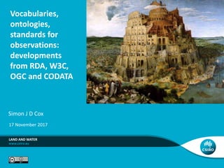 Vocabularies,
ontologies,
standards for
observations:
developments
from RDA, W3C,
OGC and CODATA
Simon J D Cox
LAND AND WATER
17 November 2017
 