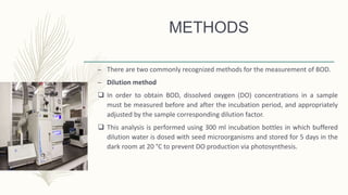 METHODS
– There are two commonly recognized methods for the measurement of BOD.
– Dilution method
 In order to obtain BOD, dissolved oxygen (DO) concentrations in a sample
must be measured before and after the incubation period, and appropriately
adjusted by the sample corresponding dilution factor.
 This analysis is performed using 300 ml incubation bottles in which buffered
dilution water is dosed with seed microorganisms and stored for 5 days in the
dark room at 20 °C to prevent DO production via photosynthesis.
 