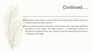 Continued….
 The dilution water blank is used to confirm the quality of the dilution water that
is used to dilute the other samples.
 This is necessary because impurities in the dilution water may cause significant
alterations in the results. The GGA control is a standardized solution to
determine the quality of the seed, where its recommended BODconcentration
is 198 mg/l ± 30.5 mg/l.
 