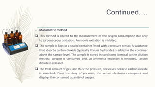 Continued….
– Manometric method
 This method is limited to the measurement of the oxygen consumption due only
to carbonaceous oxidation. Ammonia oxidation is inhibited.
 The sample is kept in a sealed container fitted with a pressure sensor. A substance
that absorbs carbon dioxide (typically lithium hydroxide) is added in the container
above the sample level. The sample is stored in conditions identical to the dilution
method. Oxygen is consumed and, as ammonia oxidation is inhibited, carbon
dioxide is released.
 The total amount of gas, and thus the pressure, decreases because carbon dioxide
is absorbed. From the drop of pressure, the sensor electronics computes and
displays the consumed quantity of oxygen.
 
