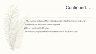 Continued….
– The main advantages of this method compared to the dilution method are:
 Simplicity: no dilution of sample required,
 Direct reading of BOD value.
 Continuous display of BOD value at the current incubation time.
 