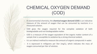 CHEMICAL OXYGEN DEMAND
(COD)
– In environmental chemistry, the chemical oxygen demand (COD) is an indicative
measure of the amount of oxygen that can be consumed by reactions in a
measured solution.
– COD gives the oxygen required for the complete oxidation of both
biodegradable and non-biodegradable matter.
– COD is a measure of the oxygen equivalent of the organic matter content of a
sample that is susceptible to oxidation by a strong chemical oxidant.
– It is an indirect method to measure the amount of organic compounds in water.
– It is expressed in milligrams per liter (mg/L), which indicates the mass of
oxygen consumed per liter of solution.
 
