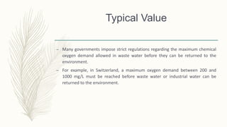 Typical Value
– Many governments impose strict regulations regarding the maximum chemical
oxygen demand allowed in waste water before they can be returned to the
environment.
– For example, in Switzerland, a maximum oxygen demand between 200 and
1000 mg/L must be reached before waste water or industrial water can be
returned to the environment.
 