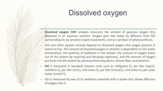 Dissolved oxygen
– Dissolved oxygen (DO) analysis measures the amount of gaseous oxygen (O2)
dissolved in an aqueous solution. Oxygen gets into water by diffusion from the
surrounding air, by aeration (rapid movement), and as a product of photosynthesis.
– Fish and other aquatic animals depend on dissolved oxygen (the oxygen present in
water) to live. The amount of dissolved oxygen in streams is dependent on the water
temperature, the quantity of sediment in the stream, the amount of oxygen taken
out of the system by respiring and decaying organisms, and the amount of oxygen
put back into the system by photosynthesizing plants, stream flow, and aeration.
– DO is measured in standard solution units such as milligrams O2 per liter (mg/L),
milliliters O2 per liter (ml/L), mill moles O2 per liter (mmol/L), and moles O2 per cubic
meter (mol/m3).
– DO is measured by way of its oxidation potential with a probe that allows diffusion
of oxygen into it.
 