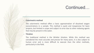 Continued…
– Colorimetric method
The colorimetric method offers a basic approximation of dissolved oxygen
concentrations in a sample. This method is quick and inexpensive for basic
projects, but limited in scope and subject to error due to other redoxing agents
that may be present in the water.
– Titration
The traditional method is the Winkler titration. While this method was
considered the most accurate and precise for many years, it is also subject to
human error and is more difficult to execute than the other methods,
particularly in the field.
 