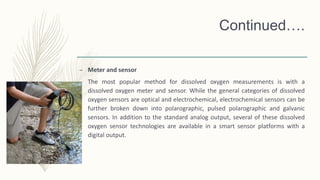 Continued….
– Meter and sensor
The most popular method for dissolved oxygen measurements is with a
dissolved oxygen meter and sensor. While the general categories of dissolved
oxygen sensors are optical and electrochemical, electrochemical sensors can be
further broken down into polarographic, pulsed polarographic and galvanic
sensors. In addition to the standard analog output, several of these dissolved
oxygen sensor technologies are available in a smart sensor platforms with a
digital output.
 
