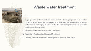 Waste water treatment
– Large quantity of biodegradable waste can affect living organism in the water
bodies in which waste are discharged .It is necessary to treat effluent or waste
water before discharging in water body. The treatment procedure are generally
divided into three groups-
 Primary Treatment or Mechanical Treatment
 Secondary Treatment or Biological Treatment
 Tertiary Treatment or Advance Biological or Chemical Treatment
 