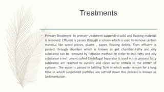 Treatments
– Primary Treatment- In primary treatment suspended solid and floating material
is removed. Effluent is passes through a screen which is used to remove certain
material like wood pieces, plastic , paper, floating debris. Then effluent is
passed through chamber which is known as grit chamber.-Fatty and oily
substance can be removed by flotation method. In order to trap fatty and oily
substance a instrument called Centrifugal Separator is used in this process fatty
substance are reached to outside and clean water remain in the center of
cyclone.- The water is passed in Settling Tank in which water remain for a long
time in which suspended particles are settled down this process is known as
Sedimentation.
 