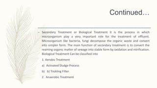Continued…
– Secondary Treatment or Biological Treatment It is the process in which
microorganism play a very important role for the treatment of effluent.
Microorganism like bacteria, fungi decompose the organic waste and convert
into simpler form. The main function of secondary treatment is to convert the
reaming organic matter of sewage into stable form by oxidation and nitrification.
Biological Treatment Can be classified into
1. Aerobic Treatment
a) Activated Sludge Process
b) b) Trickling Filter
2. Anaerobic Treatment
 